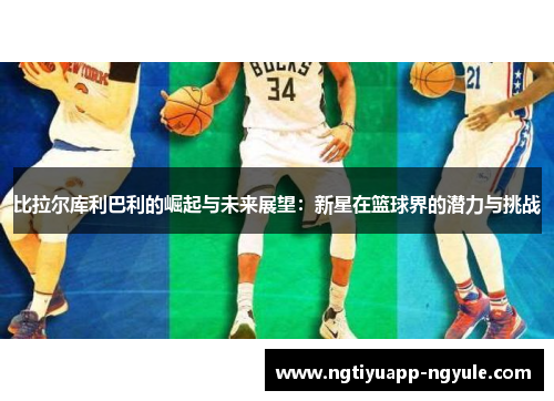 比拉尔库利巴利的崛起与未来展望：新星在篮球界的潜力与挑战
